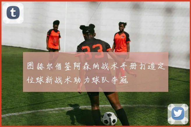 图赫尔借鉴阿森纳战术手册打造定位球新战术助力球队夺冠
