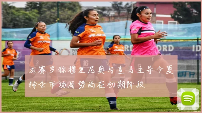 龙赛罗称穆里尼奥与皇马主导今夏转会市场局势尚在初期阶段