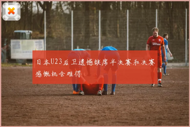 日本U23后卫遗憾缺席半决赛和决赛感慨机会难得