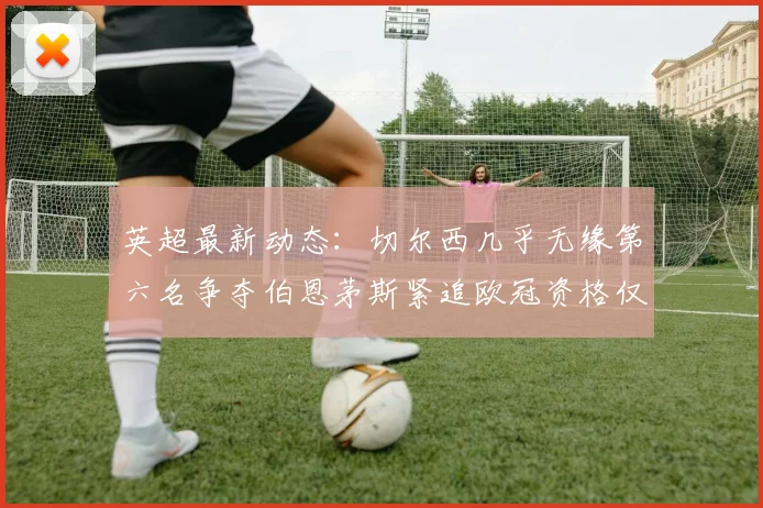英超最新动态：切尔西几乎无缘第六名争夺伯恩茅斯紧追欧冠资格仅差三分