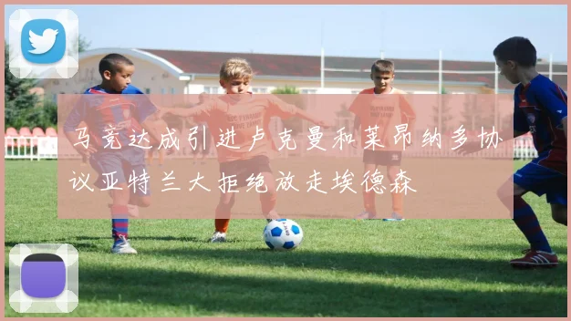 马竞达成引进卢克曼和莱昂纳多协议亚特兰大拒绝放走埃德森