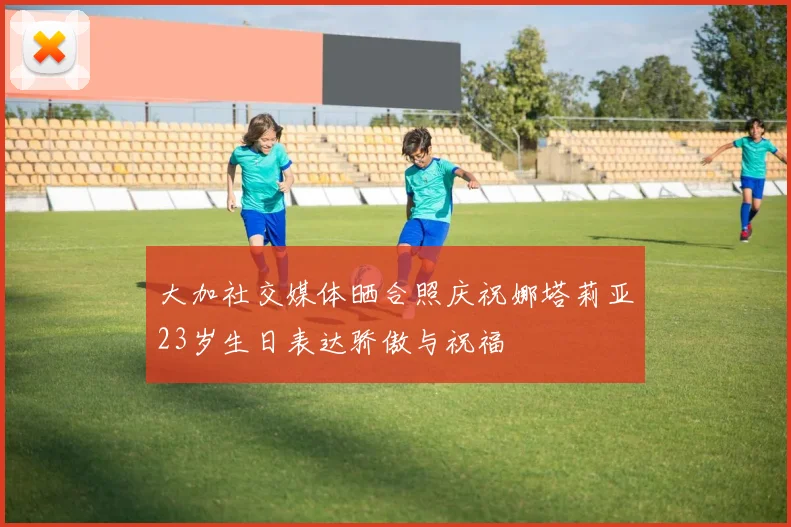 大加社交媒体晒合照庆祝娜塔莉亚23岁生日表达骄傲与祝福