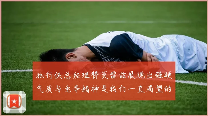 独行侠总经理赞莫雷兹展现出强硬气质与竞争精神是我们一直渴望的特质