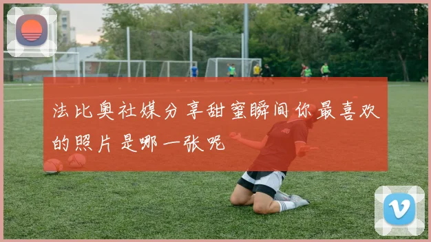 法比奥社媒分享甜蜜瞬间你最喜欢的照片是哪一张呢