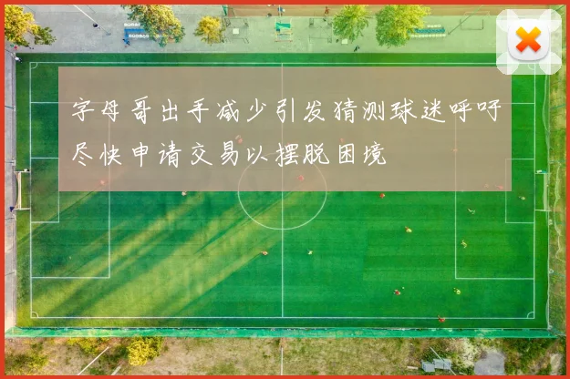 字母哥出手减少引发猜测球迷呼吁尽快申请交易以摆脱困境