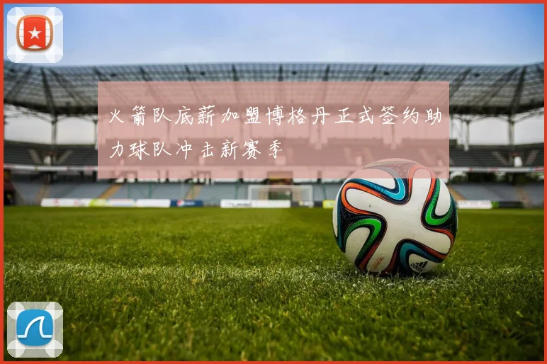 火箭队底薪加盟博格丹正式签约助力球队冲击新赛季