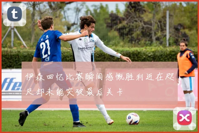 伊森回忆比赛瞬间感慨胜利近在咫尺却未能突破最后关卡