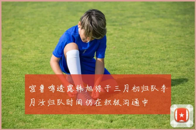 宫鲁鸣透露韩旭将于三月初归队李月汝归队时间仍在积极沟通中