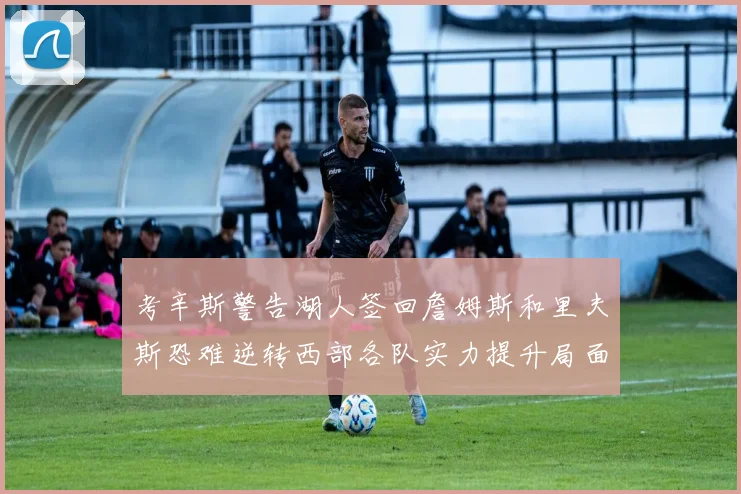 考辛斯警告湖人签回詹姆斯和里夫斯恐难逆转西部各队实力提升局面