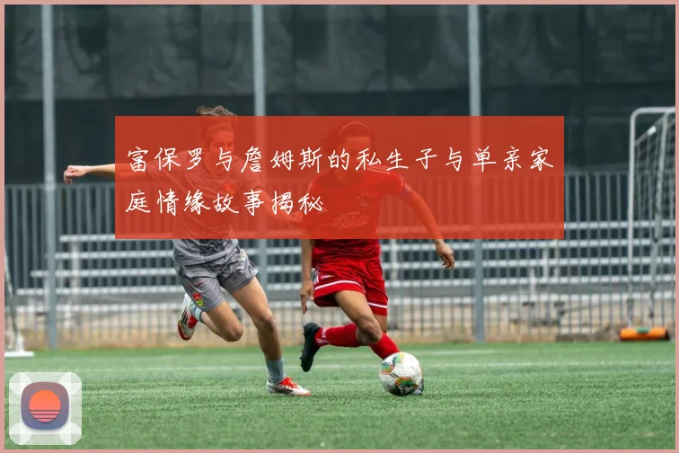 富保罗与詹姆斯的私生子与单亲家庭情缘故事揭秘