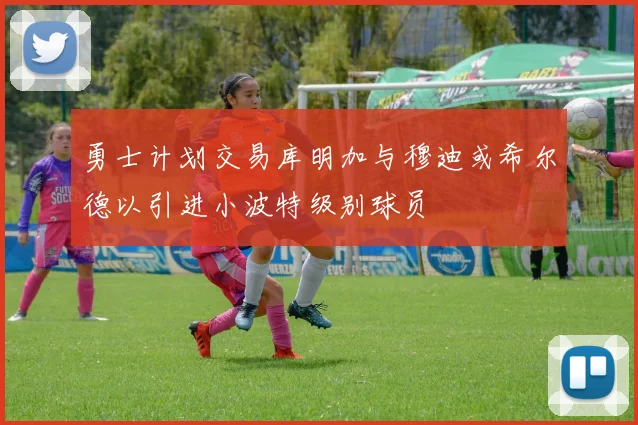 勇士计划交易库明加与穆迪或希尔德以引进小波特级别球员