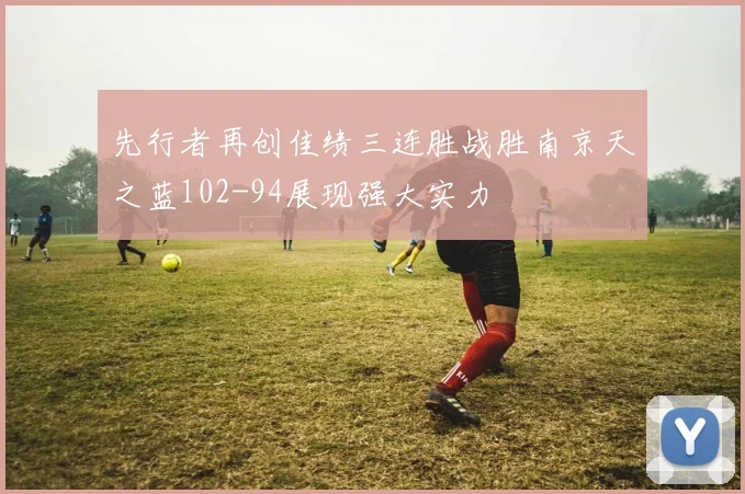 先行者再创佳绩三连胜战胜南京天之蓝102-94展现强大实力