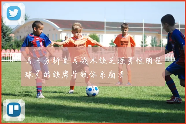 马卡分析皇马战术缺乏连贯性明星球员的缺席导致体系崩溃