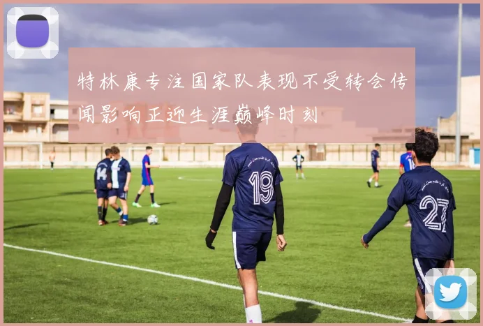 特林康专注国家队表现不受转会传闻影响正迎生涯巅峰时刻