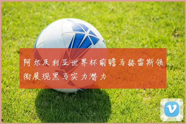 阿尔及利亚世界杯前瞻马赫雷斯领衔展现黑马实力潜力