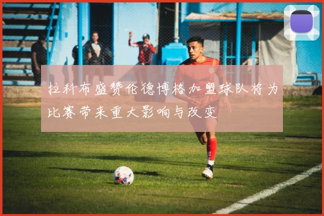 拉科布盛赞伦德博格加盟球队将为比赛带来重大影响与改变