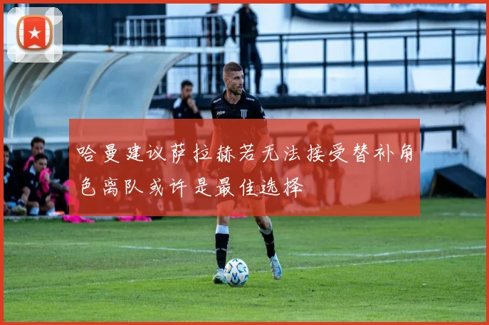 哈曼建议萨拉赫若无法接受替补角色离队或许是最佳选择