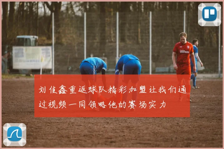 刘佳鑫重返球队精彩加盟让我们通过视频一同领略他的赛场实力