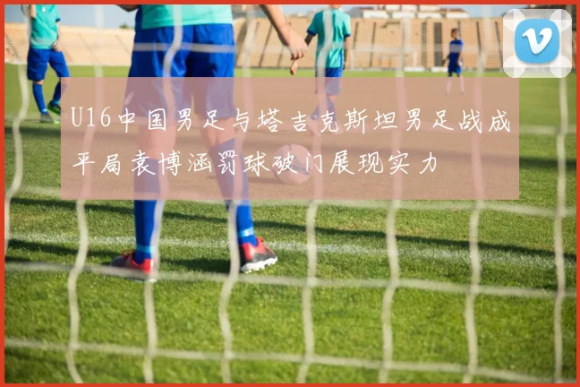 U16中国男足与塔吉克斯坦男足战成平局袁博涵罚球破门展现实力